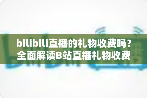 bilibili直播的礼物收费吗?全面解读B站直播礼物收费机制、免费玩法与理性消费指南 bilibili直播的礼物收费吗?全面解读B站直播礼物收费机制、免费玩法与理性消费指南
