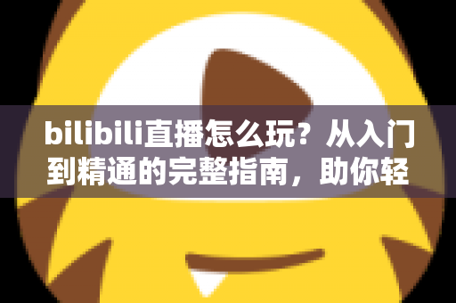 bilibili直播怎么玩?从入门到精通的完整指南,助你轻松玩转B站直播 bilibili直播怎么玩?从入门到精通的完整指南,助你轻松玩转B站直播