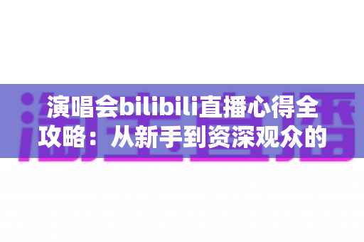 演唱会bilibili直播心得全攻略：从新手到资深观众的沉浸式观演指南