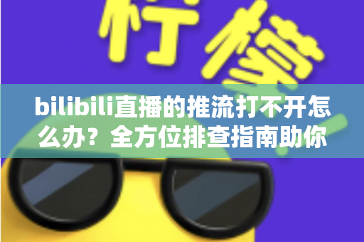 bilibili直播的推流打不开怎么办？全方位排查指南助你快速恢复开播