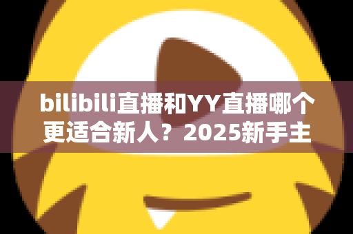 bilibili直播和YY直播哪个更适合新人？2025新手主播平台选择深度指南