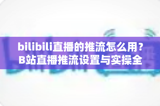 bilibili直播的推流怎么用?B站直播推流设置与实操全流程指南 bilibili直播的推流怎么用?B站直播推流设置与实操全流程指南
