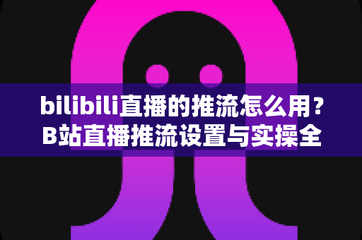 bilibili直播的推流怎么用？B站直播推流设置与实操全流程指南