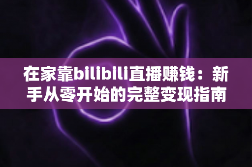 在家靠bilibili直播赚钱：新手从零开始的完整变现指南与实战攻略