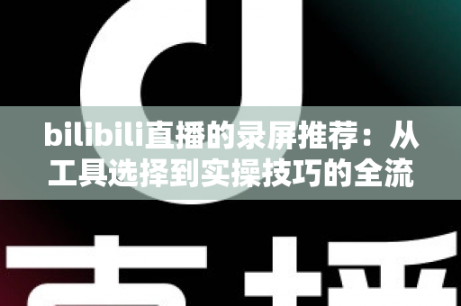 bilibili直播的录屏推荐：从工具选择到实操技巧的全流程录制指南