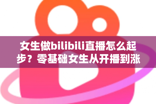 女生做bilibili直播怎么起步？零基础女生从开播到涨粉变现的全流程实战指南