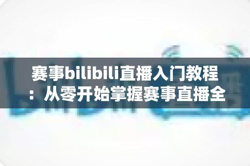 赛事bilibili直播入门教程:从零开始掌握赛事直播全流程的新手实用指南 赛事bilibili直播入门教程:从零开始掌握赛事直播全流程的新手实用指南