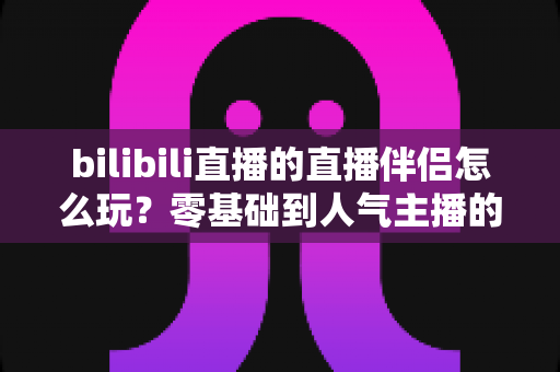bilibili直播的直播伴侣怎么玩？零基础到人气主播的一篇全流程实战教程