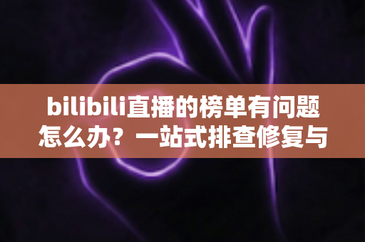 bilibili直播的榜单有问题怎么办?一站式排查修复与官方反馈全攻略 bilibili直播的榜单有问题怎么办?一站式排查修复与官方反馈全攻略