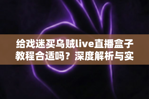 给戏迷买乌贼live直播盒子教程合适吗?深度解析与实用购买指南 给戏迷买乌贼live直播盒子教程合适吗?深度解析与实用购买指南