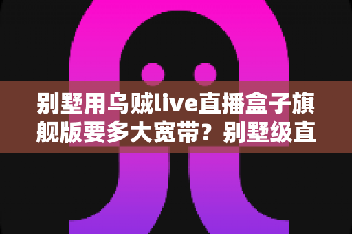 别墅用乌贼live直播盒子旗舰版要多大宽带?别墅级直播网络配置完全指南 别墅用乌贼live直播盒子旗舰版要多大宽带?别墅级直播网络配置完全指南