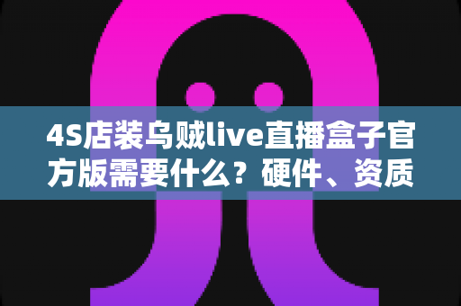 4S店装乌贼live直播盒子官方版需要什么？硬件、资质与流程一站式全解析