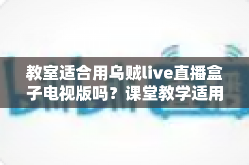 教室适合用乌贼live直播盒子电视版吗?课堂教学适用性全面解析与使用指南 教室适合用乌贼live直播盒子电视版吗?课堂教学适用性全面解析与使用指南