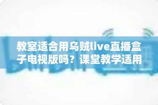 教室适合用乌贼live直播盒子电视版吗?课堂教学适用性全面解析与使用指南 教室适合用乌贼live直播盒子电视版吗?课堂教学适用性全面解析与使用指南