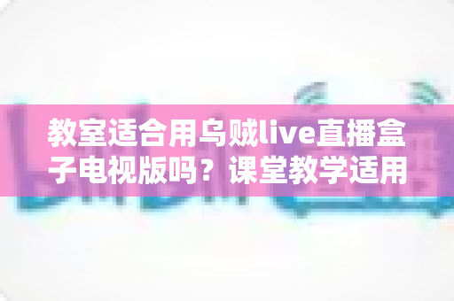 教室适合用乌贼live直播盒子电视版吗?课堂教学适用性全面解析与使用指南 教室适合用乌贼live直播盒子电视版吗?课堂教学适用性全面解析与使用指南