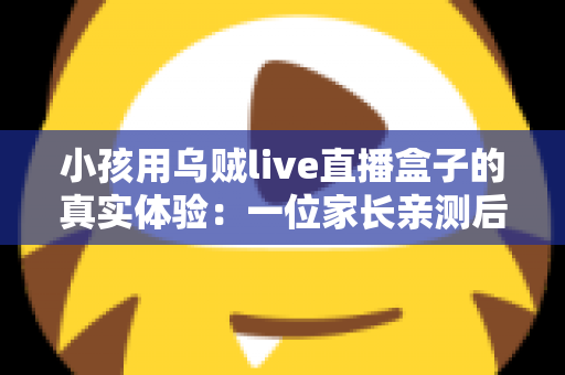 小孩用乌贼live直播盒子的真实体验：一位家长亲测后的深度评测与心得分享
