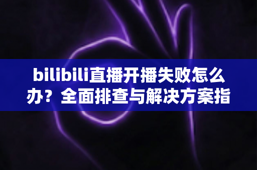 bilibili直播开播失败怎么办？全面排查与解决方案指南，助你快速恢复直播
