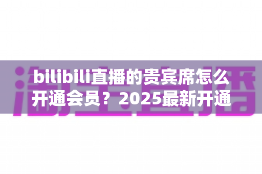 bilibili直播的贵宾席怎么开通会员？2025最新开通教程、费用与权益一网打尽