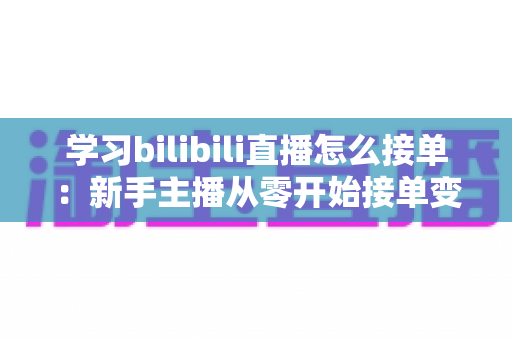 学习bilibili直播怎么接单：新手主播从零开始接单变现的完整实战指南