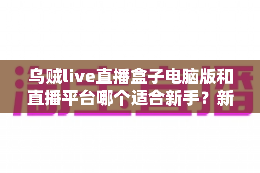 乌贼live直播盒子电脑版和直播平台哪个适合新手?新手主播入门选择全攻略 乌贼live直播盒子电脑版和直播平台哪个适合新手?新手主播入门选择全攻略