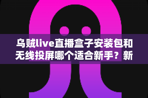乌贼live直播盒子安装包和无线投屏哪个适合新手?新手必看的两种大屏观影方式全面对比与选择指南 乌贼live直播盒子安装包和无线投屏哪个适合新手?新手必看的两种大屏观影方式全面对比与选择指南