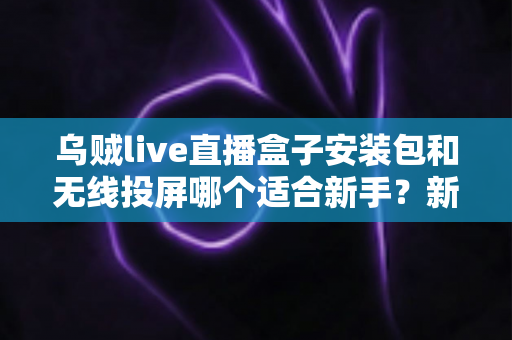 乌贼live直播盒子安装包和无线投屏哪个适合新手？新手必看的两种大屏观影方式全面对比与选择指南