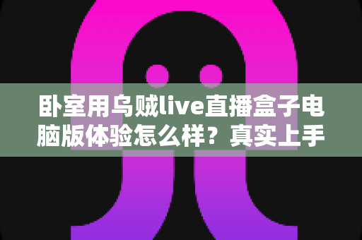 卧室用乌贼live直播盒子电脑版体验怎么样？真实上手感受与卧室观影全攻略