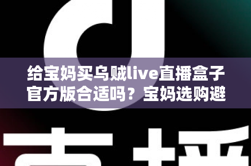 给宝妈买乌贼live直播盒子官方版合适吗？宝妈选购避坑指南与实用建议全解析