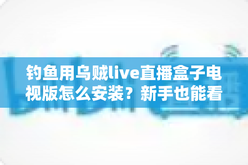 钓鱼用乌贼live直播盒子电视版怎么安装？新手也能看懂的全流程安装教程与使用攻略