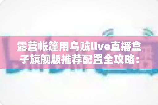 露营帐篷用乌贼live直播盒子旗舰版推荐配置全攻略:户外高清直播稳、清晰、长续航一步到位 露营帐篷用乌贼live直播盒子旗舰版推荐配置全攻略:户外高清直播稳、清晰、长续航一步到位