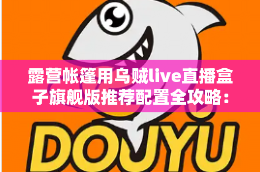 露营帐篷用乌贼live直播盒子旗舰版推荐配置全攻略:户外高清直播稳、清晰、长续航一步到位 露营帐篷用乌贼live直播盒子旗舰版推荐配置全攻略:户外高清直播稳、清晰、长续航一步到位