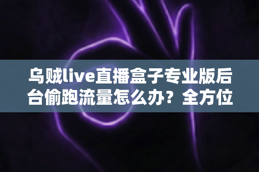 乌贼live直播盒子专业版后台偷跑流量怎么办？全方位排查与解决指南助你告别流量焦虑