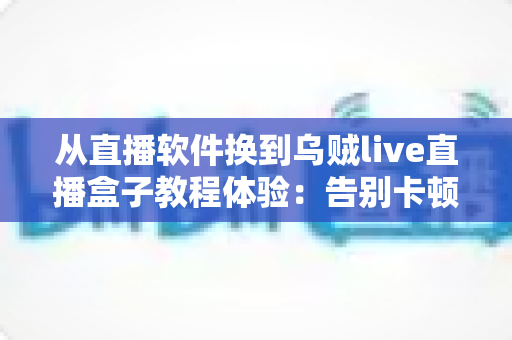 从直播软件换到乌贼live直播盒子教程体验：告别卡顿掉帧，新手也能一次搞定的直播硬件升级实战指南