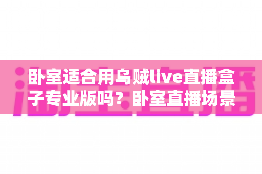 卧室适合用乌贼live直播盒子专业版吗？卧室直播场景深度解析与实用指南