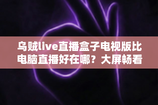乌贼live直播盒子电视版比电脑直播好在哪？大屏畅看直播的全新体验指南
