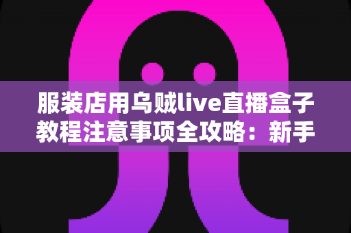 服装店用乌贼live直播盒子教程注意事项全攻略：新手也能快速上手的直播带货实战指南