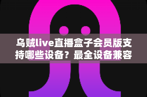 乌贼live直播盒子会员版支持哪些设备？最全设备兼容清单与安装指南一次讲清