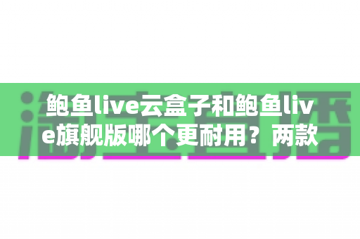 鲍鱼live云盒子和鲍鱼live旗舰版哪个更耐用？两款电视盒子耐用性深度对比与选购全指南
