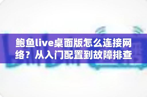 鲍鱼live桌面版怎么连接网络?从入门配置到故障排查的一站式实用指南 鲍鱼live桌面版怎么连接网络?从入门配置到故障排查的一站式实用指南