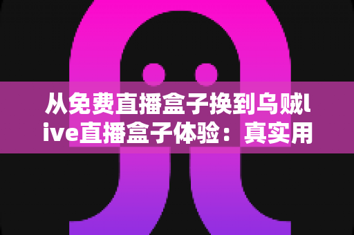 从免费直播盒子换到乌贼live直播盒子体验：真实用户换机心得与深度使用感受分享
