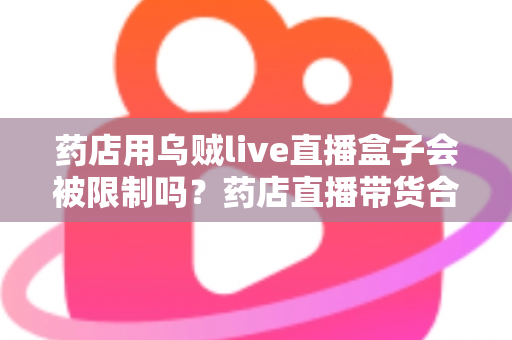 药店用乌贼live直播盒子会被限制吗？药店直播带货合规风险与实操指南全解析