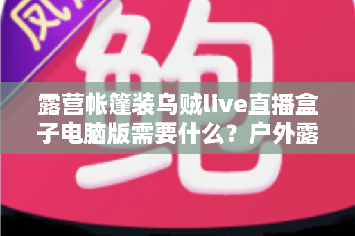 露营帐篷装乌贼live直播盒子电脑版需要什么？户外露营直播装备配置与开播全指南