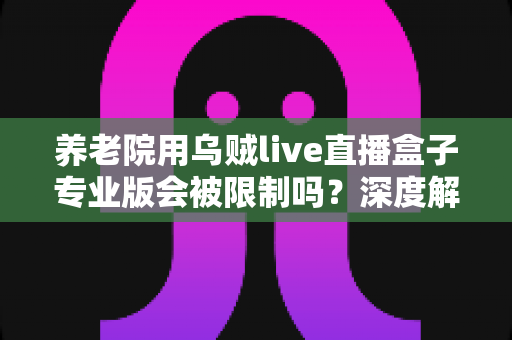 养老院用乌贼live直播盒子专业版会被限制吗？深度解读使用限制、合规要点与实用指南