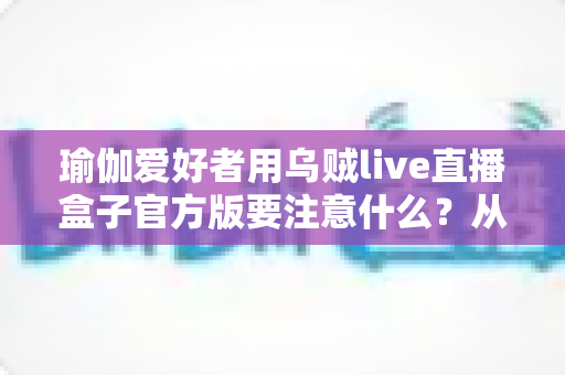 瑜伽爱好者用乌贼live直播盒子官方版要注意什么?从入门到进阶的完整避坑指南 瑜伽爱好者用乌贼live直播盒子官方版要注意什么?从入门到进阶的完整避坑指南