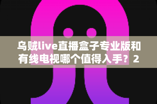 乌贼live直播盒子专业版和有线电视哪个值得入手？2025最新选购指南深度解析