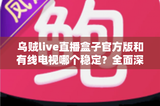 乌贼live直播盒子官方版和有线电视哪个稳定？全面深度对比帮你选出最靠谱的观影方案