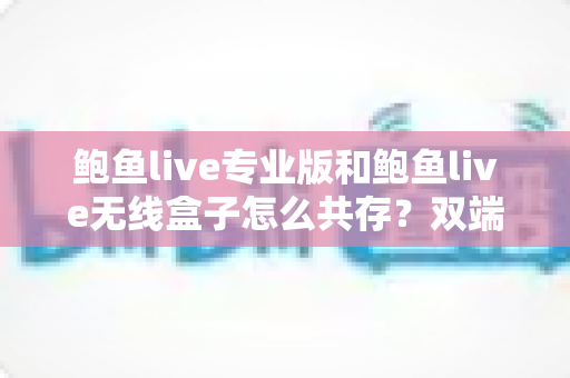 鲍鱼live专业版和鲍鱼live无线盒子怎么共存？双端安装与稳定运行全攻略