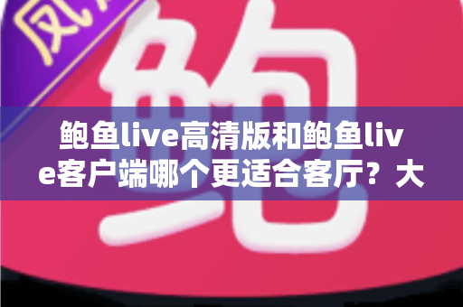 鲍鱼live高清版和鲍鱼live客户端哪个更适合客厅？大屏观影完整选购指南