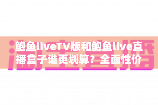 鲍鱼liveTV版和鲍鱼live直播盒子谁更划算？全面性价比对比与选购指南