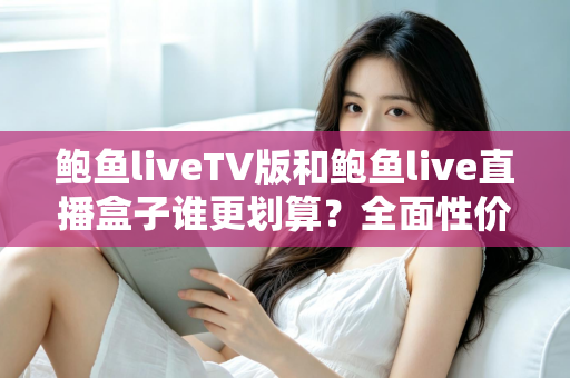 鲍鱼liveTV版和鲍鱼live直播盒子谁更划算？全面性价比对比与选购指南